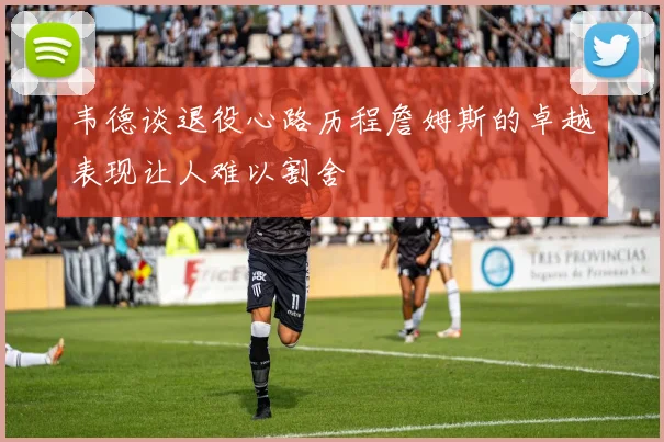韦德谈退役心路历程詹姆斯的卓越表现让人难以割舍