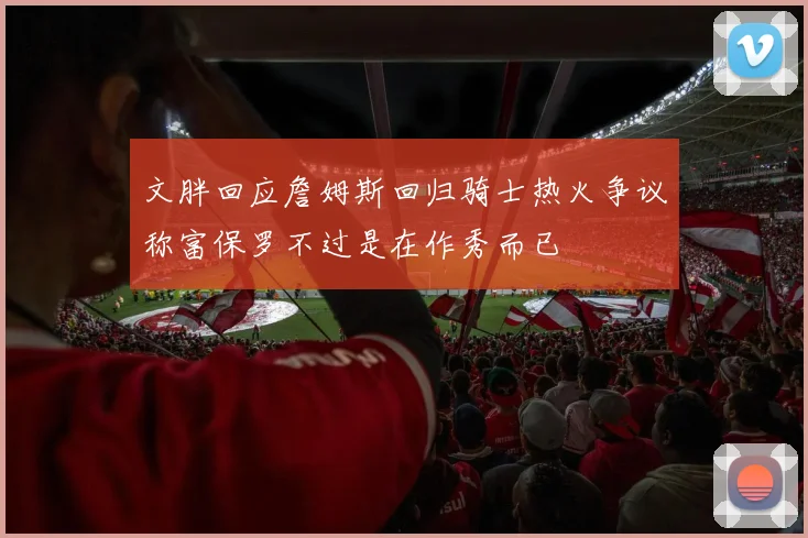 文胖回应詹姆斯回归骑士热火争议称富保罗不过是在作秀而已
