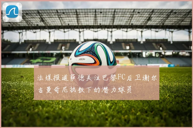 法媒报道萨德关注巴黎FC后卫谢尔吉曼奇尼执教下的潜力球员