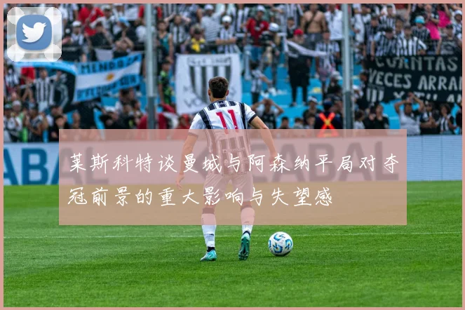 莱斯科特谈曼城与阿森纳平局对夺冠前景的重大影响与失望感