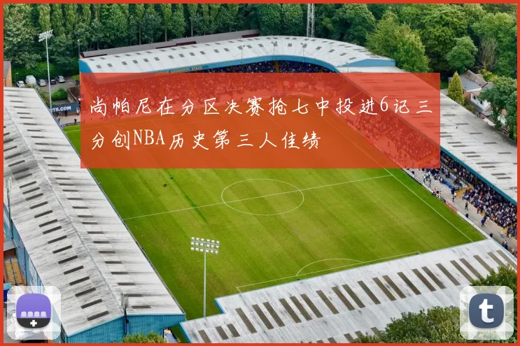 尚帕尼在分区决赛抢七中投进6记三分创NBA历史第三人佳绩