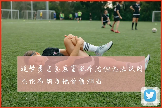 追梦勇言无意冒犯乔治但无法认同杰伦布朗与他价值相当