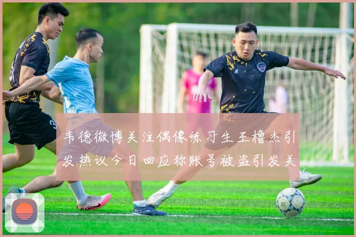 韦德微博关注偶像练习生王橹杰引发热议今日回应称账号被盗引发关注