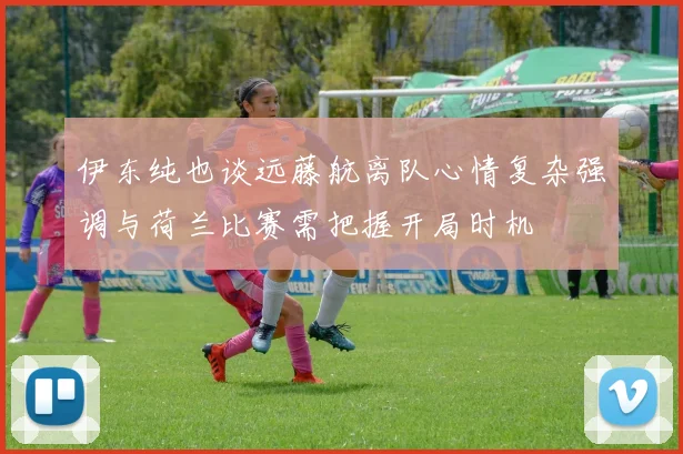 伊东纯也谈远藤航离队心情复杂强调与荷兰比赛需把握开局时机
