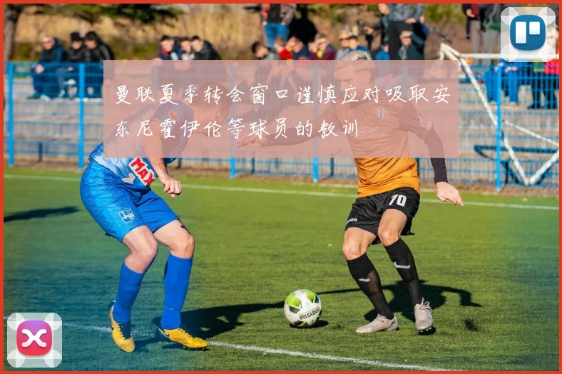 曼联夏季转会窗口谨慎应对吸取安东尼霍伊伦等球员的教训