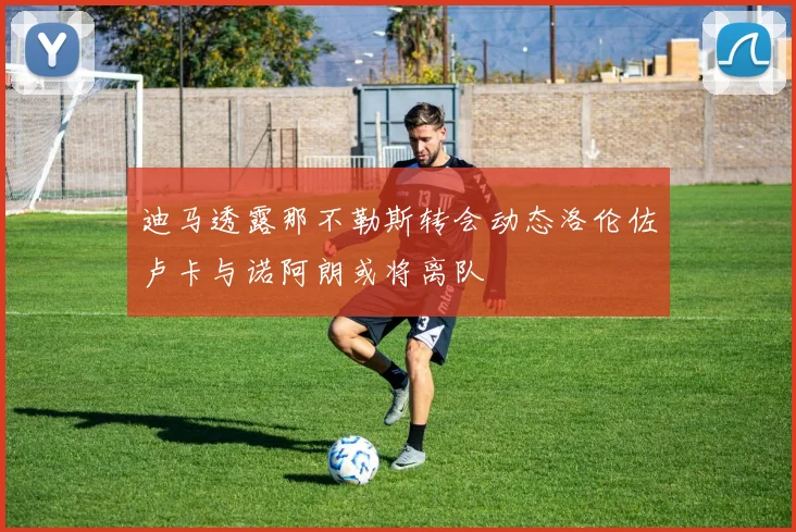 迪马透露那不勒斯转会动态洛伦佐卢卡与诺阿朗或将离队