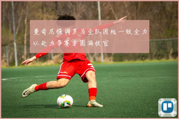 曼奇尼强调罗马全队团结一致全力以赴力争赛季圆满收官