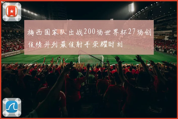 梅西国家队出战200场世界杯27场创佳绩并列最佳射手荣耀时刻
