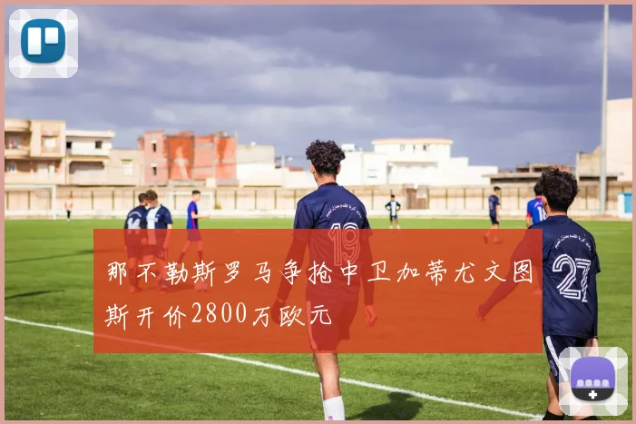 那不勒斯罗马争抢中卫加蒂尤文图斯开价2800万欧元