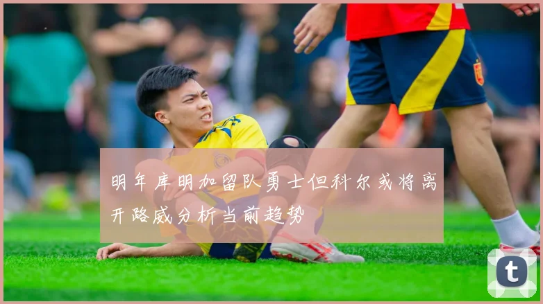明年库明加留队勇士但科尔或将离开路威分析当前趋势