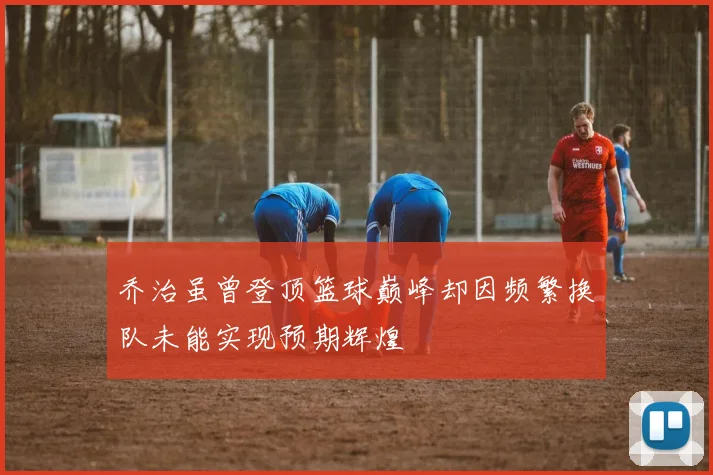 乔治虽曾登顶篮球巅峰却因频繁换队未能实现预期辉煌