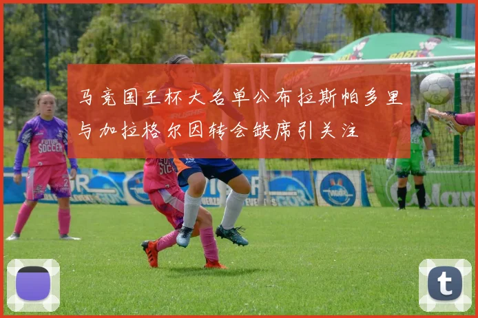 马竞国王杯大名单公布拉斯帕多里与加拉格尔因转会缺席引关注
