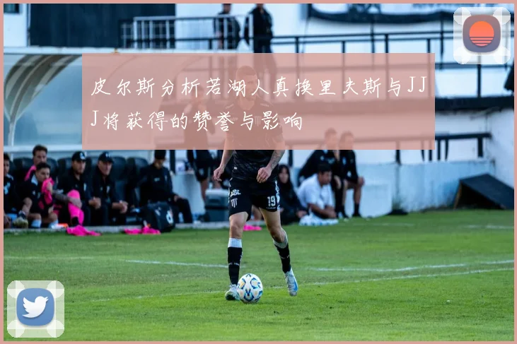 皮尔斯分析若湖人真换里夫斯与JJJ将获得的赞誉与影响