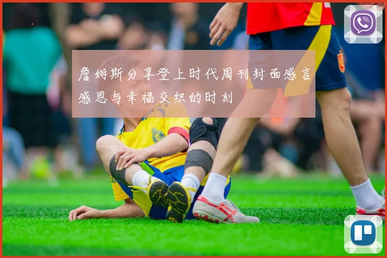 詹姆斯分享登上时代周刊封面感言感恩与幸福交织的时刻