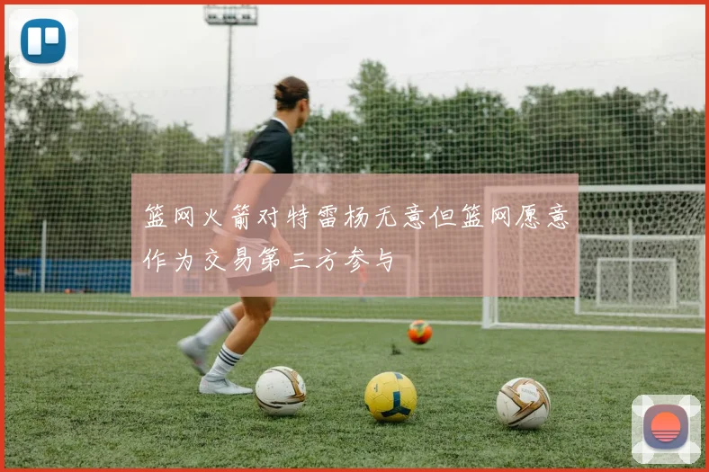 篮网火箭对特雷杨无意但篮网愿意作为交易第三方参与