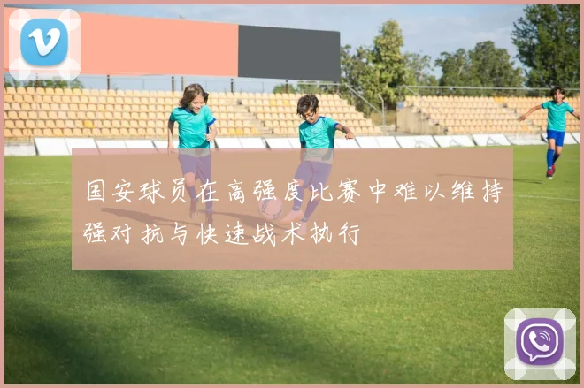 国安球员在高强度比赛中难以维持强对抗与快速战术执行