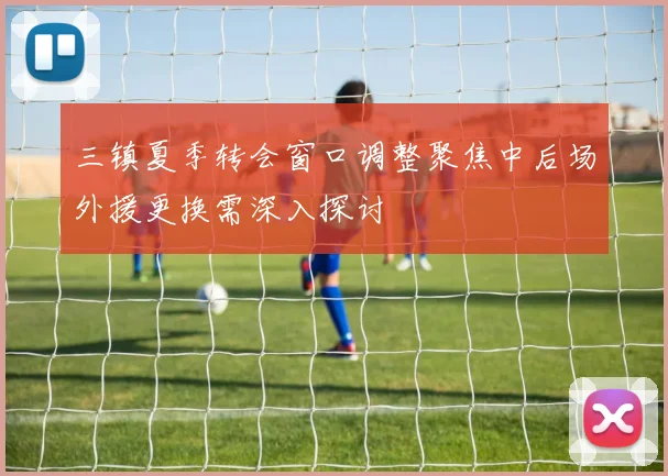 三镇夏季转会窗口调整聚焦中后场外援更换需深入探讨