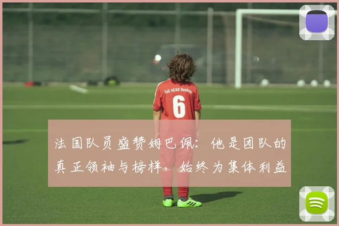 法国队员盛赞姆巴佩：他是团队的真正领袖与榜样，始终为集体利益考虑