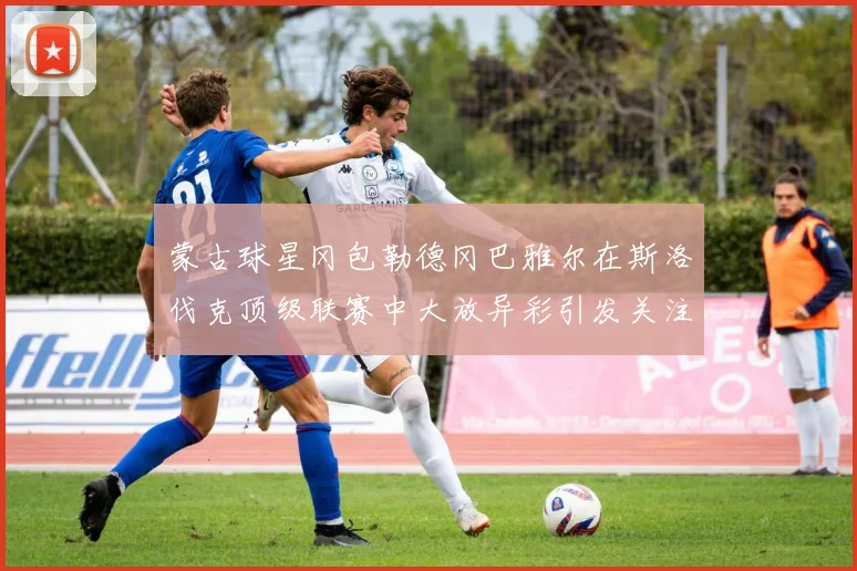 蒙古球星冈包勒德冈巴雅尔在斯洛伐克顶级联赛中大放异彩引发关注