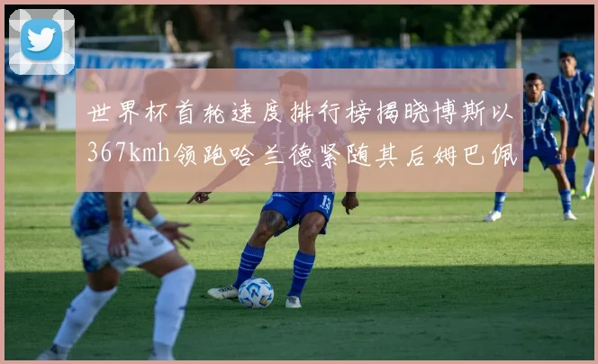 世界杯首轮速度排行榜揭晓博斯以367kmh领跑哈兰德紧随其后姆巴佩位列第九
